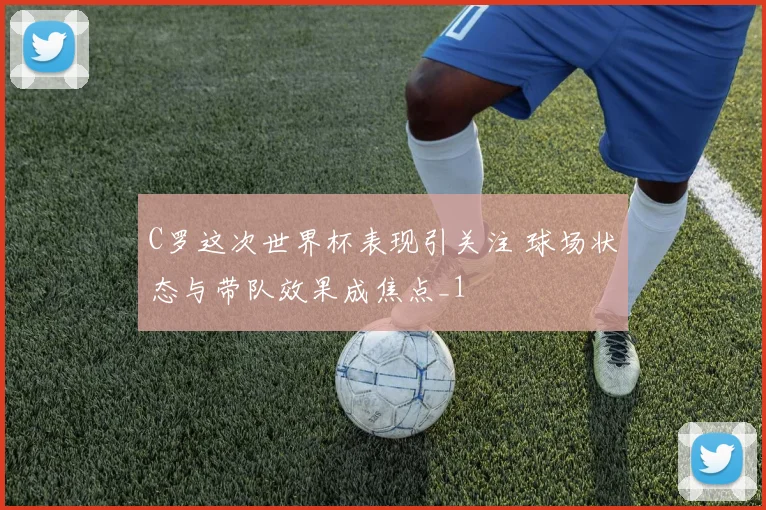 C罗这次世界杯表现引关注 球场状态与带队效果成焦点_1