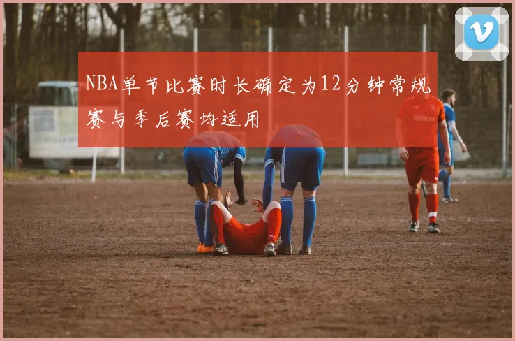 NBA单节比赛时长确定为12分钟常规赛与季后赛均适用