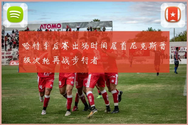 哈特季后赛出场时间居首尼克斯晋级次轮再战步行者
