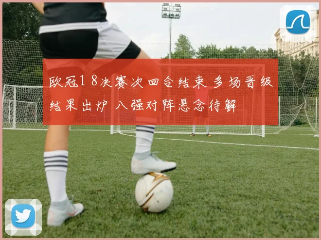 欧冠1 8决赛次回合结束 多场晋级结果出炉 八强对阵悬念待解
