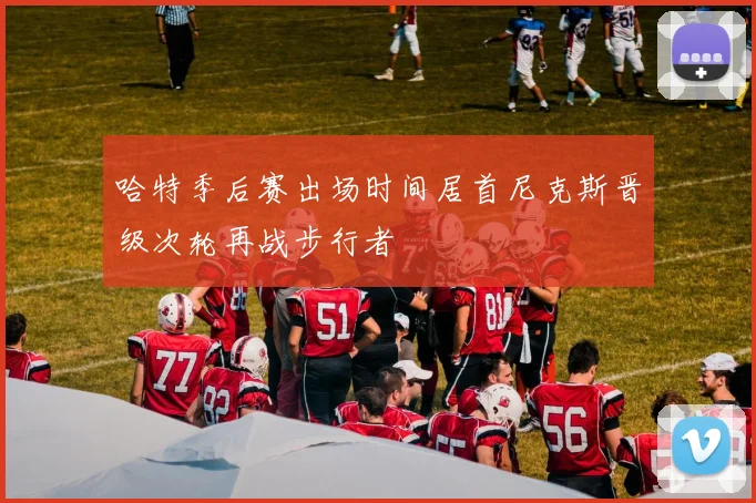 哈特季后赛出场时间居首尼克斯晋级次轮再战步行者