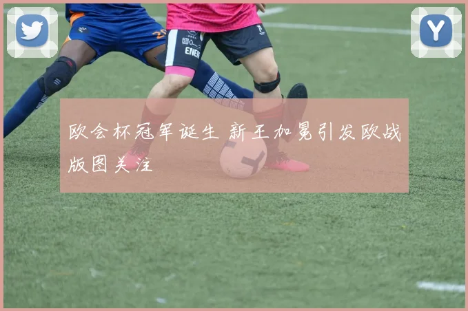 欧会杯冠军诞生 新王加冕引发欧战版图关注