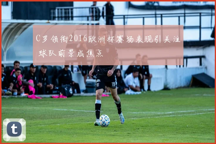 C罗领衔2016欧洲杯赛场表现引关注 球队前景成焦点