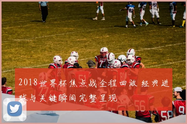 2018世界杯焦点战全程回放 经典进球与关键瞬间完整呈现