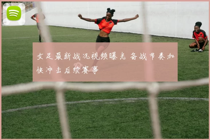 女足最新战况视频曝光 备战节奏加快冲击后续赛事