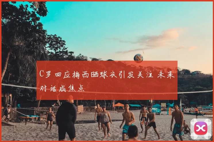 C罗回应梅西晒球衣引发关注 未来对话成焦点