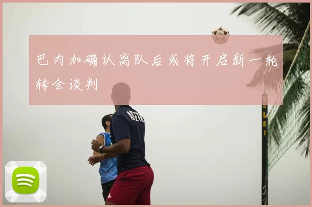 巴内加确认离队后或将开启新一轮转会谈判