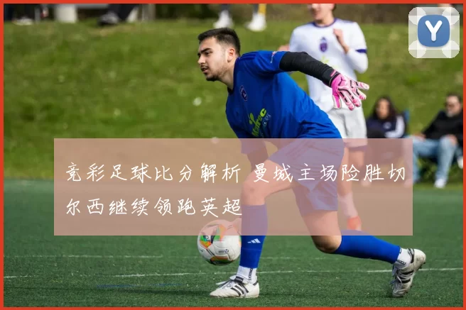 竞彩足球比分解析 曼城主场险胜切尔西继续领跑英超