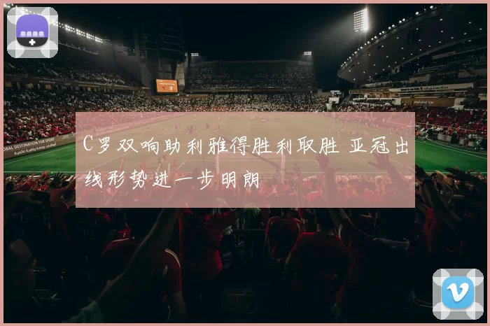 C罗双响助利雅得胜利取胜 亚冠出线形势进一步明朗
