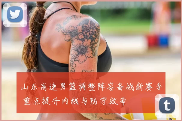 山东高速男篮调整阵容备战新赛季 重点提升内线与防守效率
