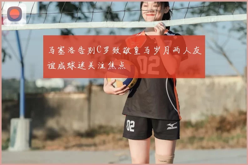 马塞洛告别C罗致敬皇马岁月两人友谊成球迷关注焦点