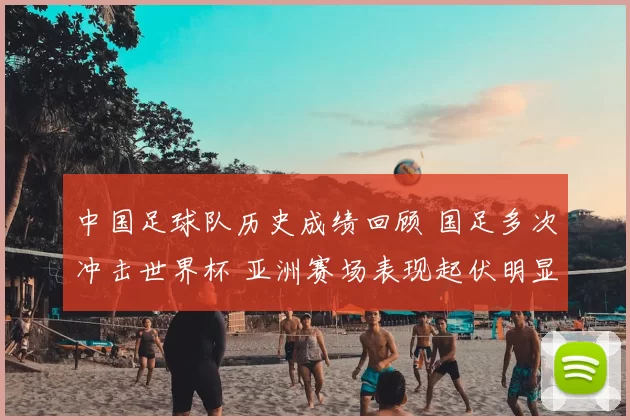 中国足球队历史成绩回顾 国足多次冲击世界杯 亚洲赛场表现起伏明显