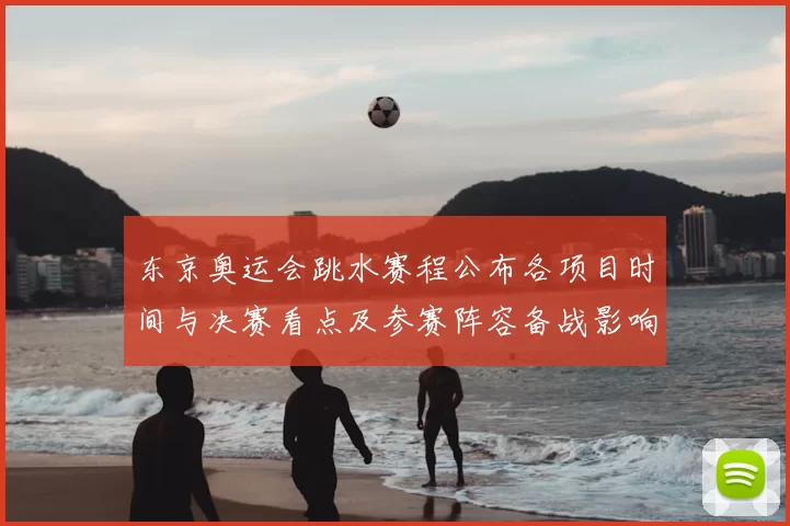 东京奥运会跳水赛程公布各项目时间与决赛看点及参赛阵容备战影响