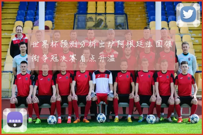 世界杯预测分析出炉阿根廷法国领衔争冠决赛看点升温