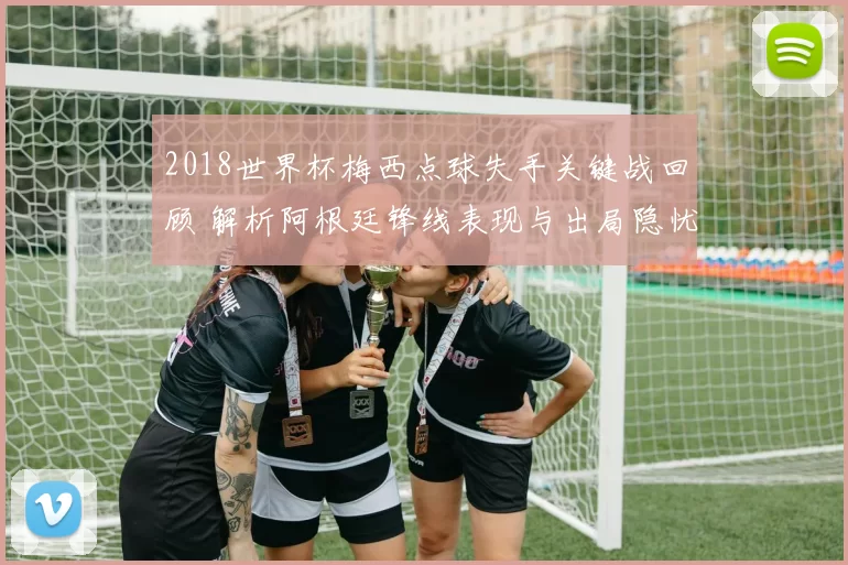2018世界杯梅西点球失手关键战回顾 解析阿根廷锋线表现与出局隐忧