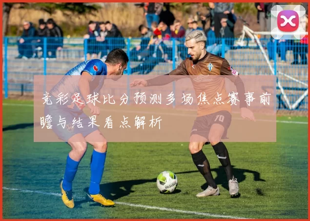 竞彩足球比分预测多场焦点赛事前瞻与结果看点解析