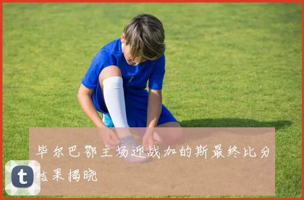 毕尔巴鄂主场迎战加的斯最终比分结果揭晓