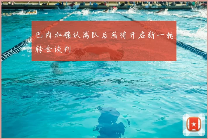 巴内加确认离队后或将开启新一轮转会谈判