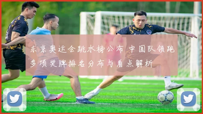 东京奥运会跳水榜公布 中国队领跑多项奖牌排名分布与看点解析