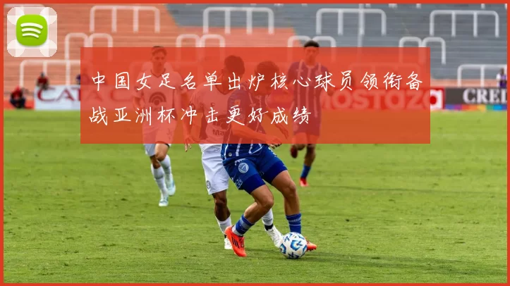 中国女足名单出炉核心球员领衔备战亚洲杯冲击更好成绩