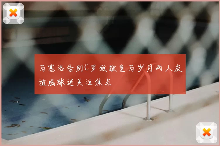 马塞洛告别C罗致敬皇马岁月两人友谊成球迷关注焦点