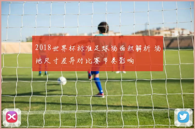 2018世界杯标准足球场面积解析 场地尺寸差异对比赛节奏影响