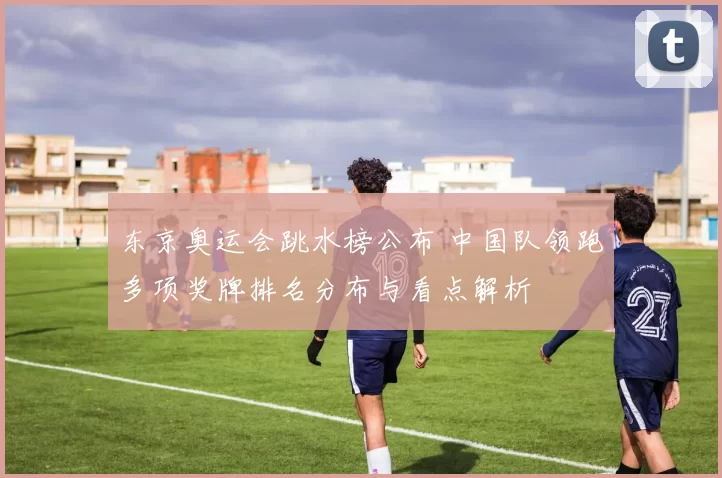 东京奥运会跳水榜公布 中国队领跑多项奖牌排名分布与看点解析