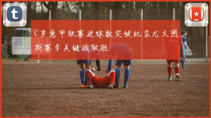 C罗意甲联赛进球数突破纪录尤文图斯赛季关键战取胜