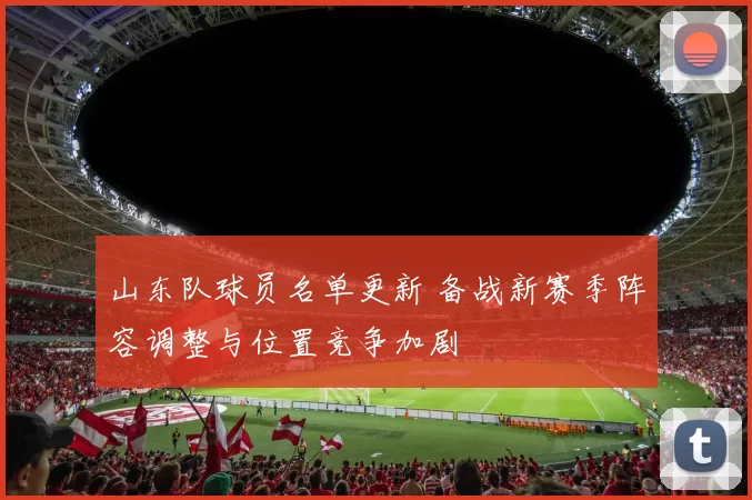 山东队球员名单更新 备战新赛季阵容调整与位置竞争加剧