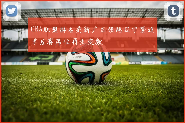 CBA联盟排名更新广东领跑辽宁紧追季后赛席位再生变数