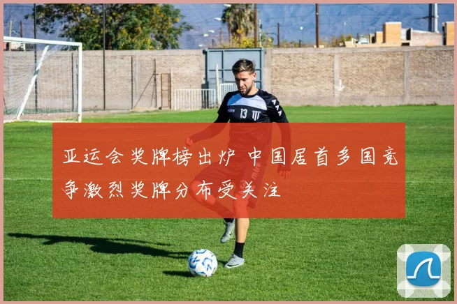 亚运会奖牌榜出炉 中国居首多国竞争激烈奖牌分布受关注