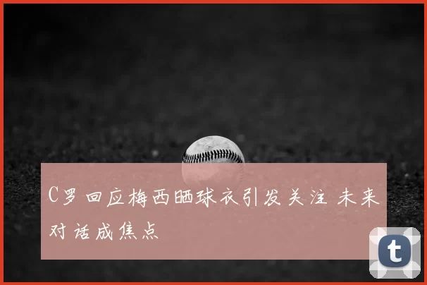 C罗回应梅西晒球衣引发关注 未来对话成焦点