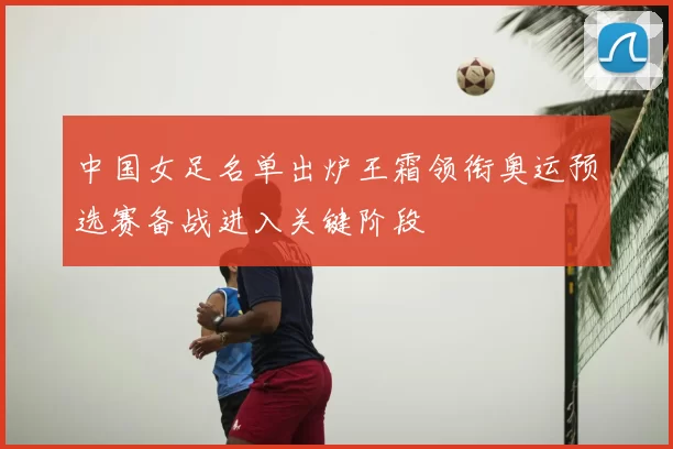 中国女足名单出炉王霜领衔奥运预选赛备战进入关键阶段