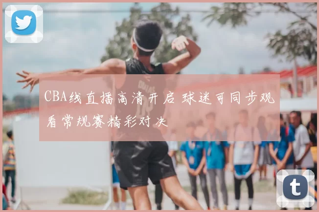 CBA线直播高清开启 球迷可同步观看常规赛精彩对决