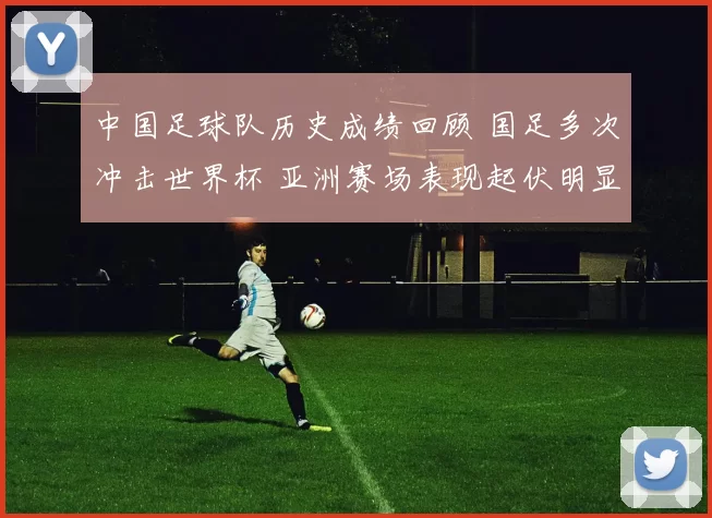 中国足球队历史成绩回顾 国足多次冲击世界杯 亚洲赛场表现起伏明显