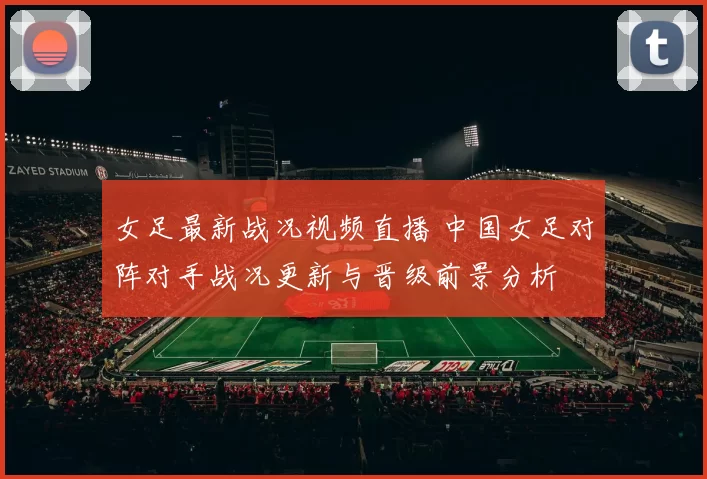 女足最新战况视频直播 中国女足对阵对手战况更新与晋级前景分析