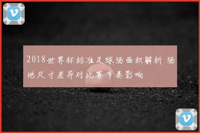 2018世界杯标准足球场面积解析 场地尺寸差异对比赛节奏影响