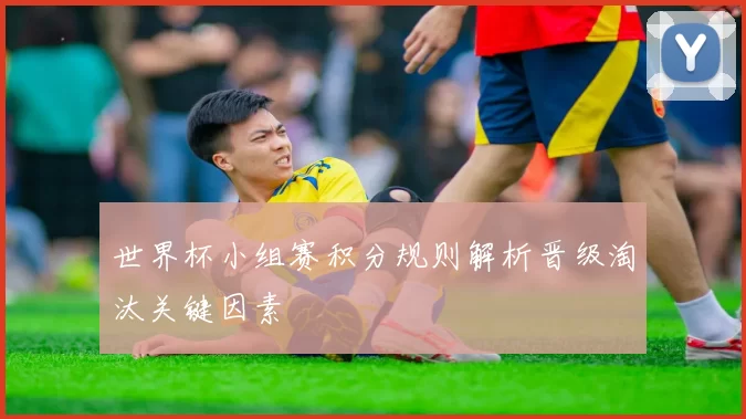 世界杯小组赛积分规则解析晋级淘汰关键因素