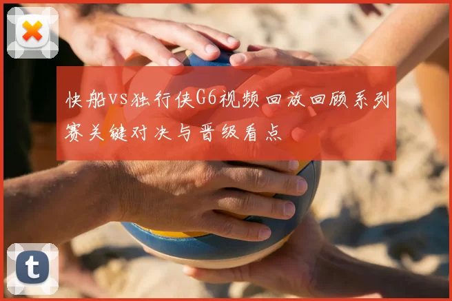 快船vs独行侠G6视频回放回顾系列赛关键对决与晋级看点