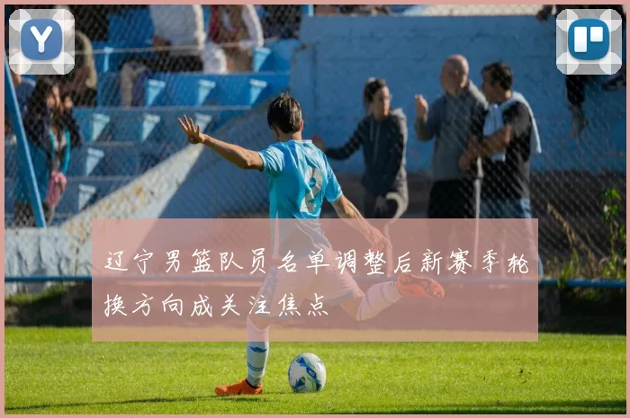 辽宁男篮队员名单调整后新赛季轮换方向成关注焦点
