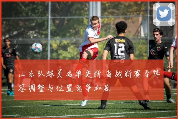 山东队球员名单更新 备战新赛季阵容调整与位置竞争加剧