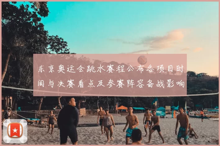 东京奥运会跳水赛程公布各项目时间与决赛看点及参赛阵容备战影响