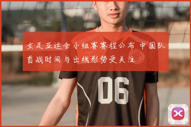 女足亚运会小组赛赛程公布 中国队首战时间与出线形势受关注