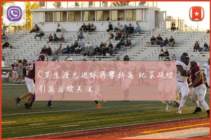 C罗生涯总进球再攀新高 纪录延续引发后续关注