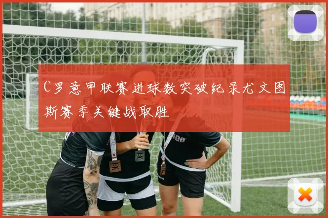 C罗意甲联赛进球数突破纪录尤文图斯赛季关键战取胜