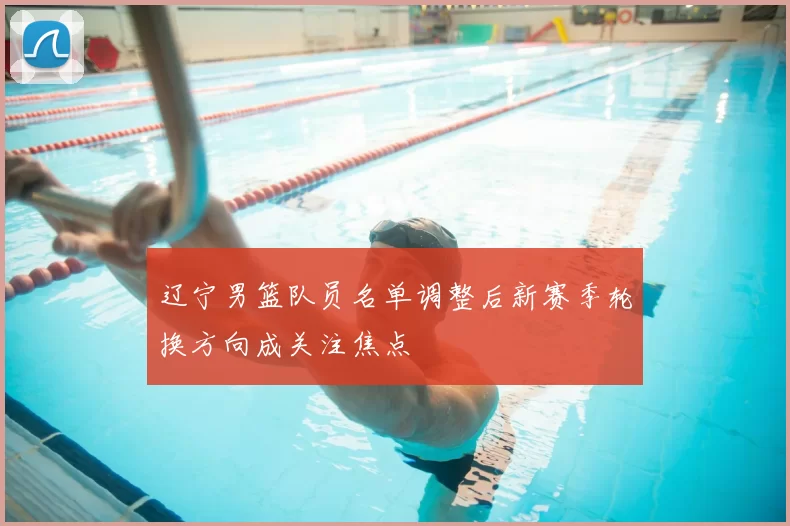 辽宁男篮队员名单调整后新赛季轮换方向成关注焦点