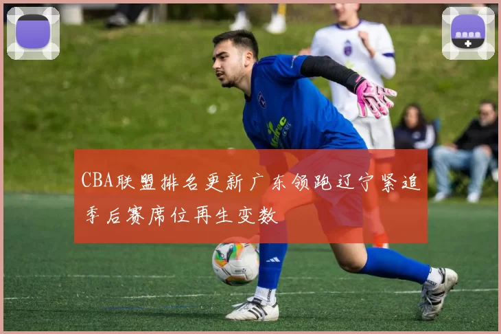 CBA联盟排名更新广东领跑辽宁紧追季后赛席位再生变数