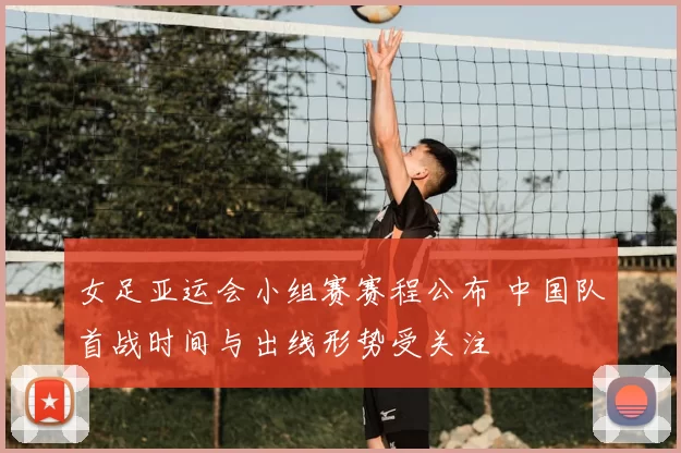 女足亚运会小组赛赛程公布 中国队首战时间与出线形势受关注