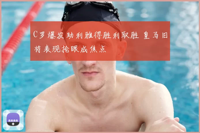 C罗爆发助利雅得胜利取胜 皇马旧将表现抢眼成焦点