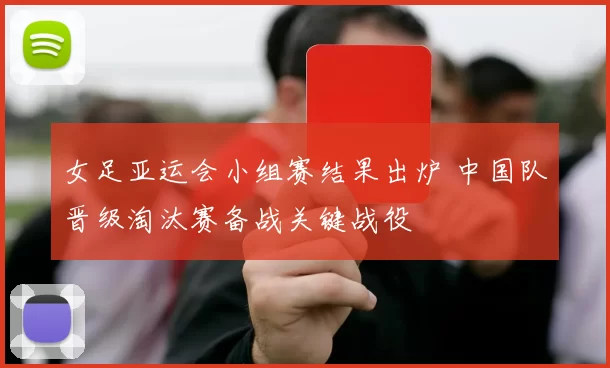 女足亚运会小组赛结果出炉 中国队晋级淘汰赛备战关键战役